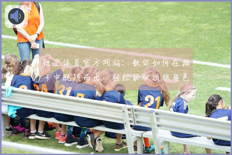 悟空体育官方网站：教你如何在抽卡中脱颖而出，轻松获取顶级角色！