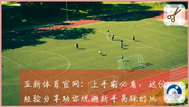 亚新体育官网：上手前必看，这份经验分享助你规避新手易踩的坑