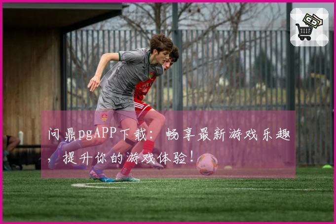 问鼎pgAPP下载：畅享最新游戏乐趣，提升你的游戏体验！